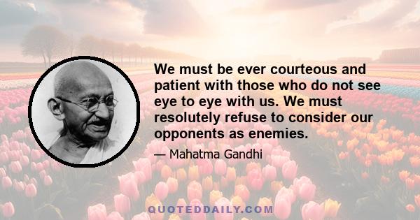 We must be ever courteous and patient with those who do not see eye to eye with us. We must resolutely refuse to consider our opponents as enemies.