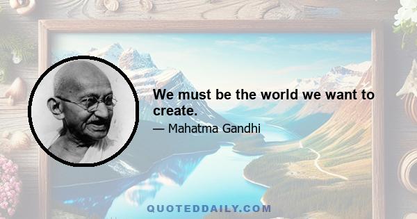 We must be the world we want to create.