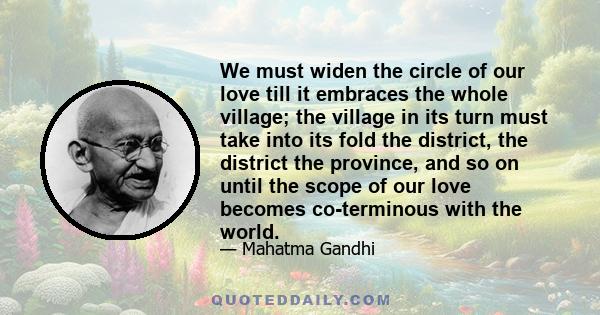 We must widen the circle of our love till it embraces the whole village; the village in its turn must take into its fold the district, the district the province, and so on until the scope of our love becomes