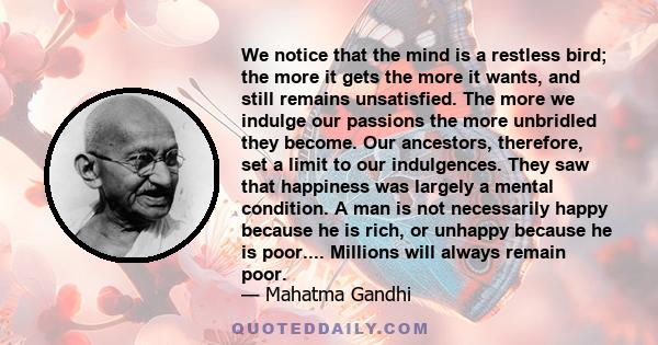 We notice that the mind is a restless bird; the more it gets the more it wants, and still remains unsatisfied. The more we indulge our passions the more unbridled they become. Our ancestors, therefore, set a limit to