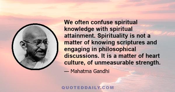 We often confuse spiritual knowledge with spiritual attainment. Spirituality is not a matter of knowing scriptures and engaging in philosophical discussions. It is a matter of heart culture, of unmeasurable strength.