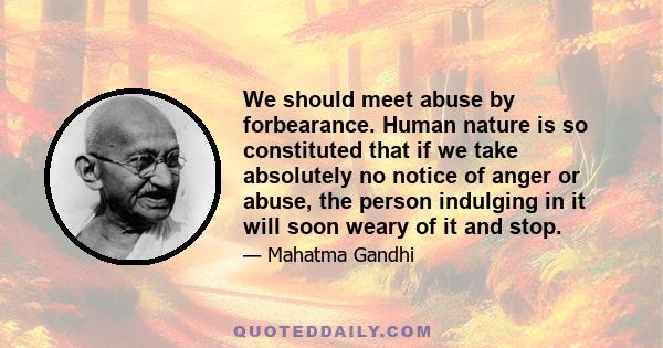 We should meet abuse by forbearance. Human nature is so constituted that if we take absolutely no notice of anger or abuse, the person indulging in it will soon weary of it and stop.