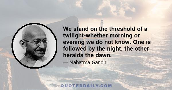 We stand on the threshold of a twilight-whether morning or evening we do not know. One is followed by the night, the other heralds the dawn.