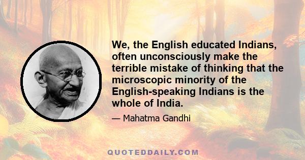 We, the English educated Indians, often unconsciously make the terrible mistake of thinking that the microscopic minority of the English-speaking Indians is the whole of India.