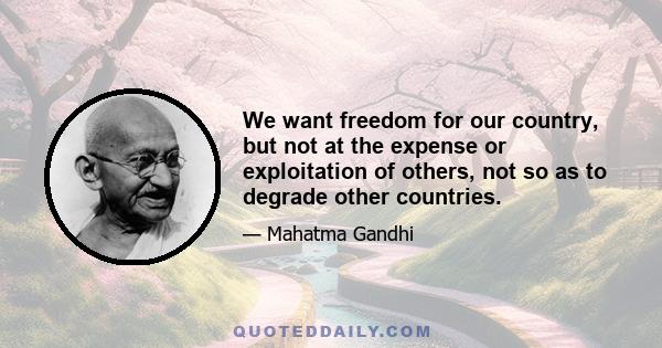 We want freedom for our country, but not at the expense or exploitation of others, not so as to degrade other countries.