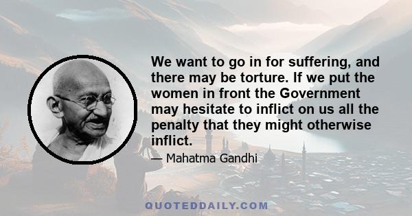 We want to go in for suffering, and there may be torture. If we put the women in front the Government may hesitate to inflict on us all the penalty that they might otherwise inflict.