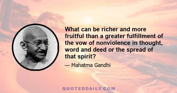 What can be richer and more fruitful than a greater fulfillment of the vow of nonviolence in thought, word and deed or the spread of that spirit?