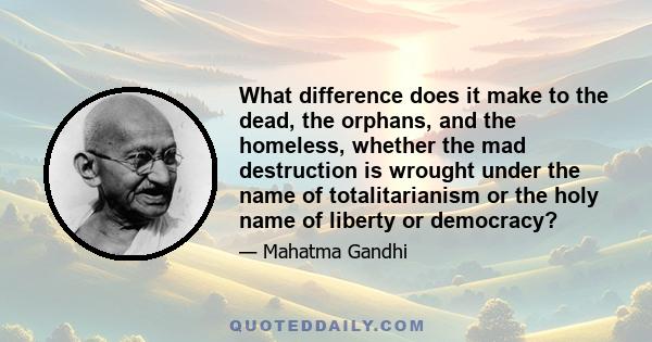 What difference does it make to the dead, the orphans, and the homeless, whether the mad destruction is wrought under the name of totalitarianism or the holy name of liberty or democracy?