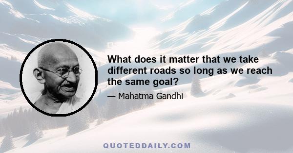 What does it matter that we take different roads so long as we reach the same goal?