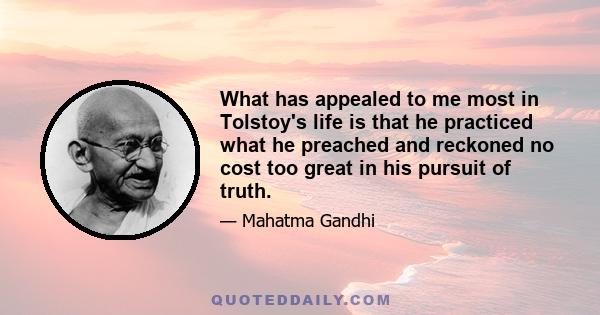 What has appealed to me most in Tolstoy's life is that he practiced what he preached and reckoned no cost too great in his pursuit of truth.