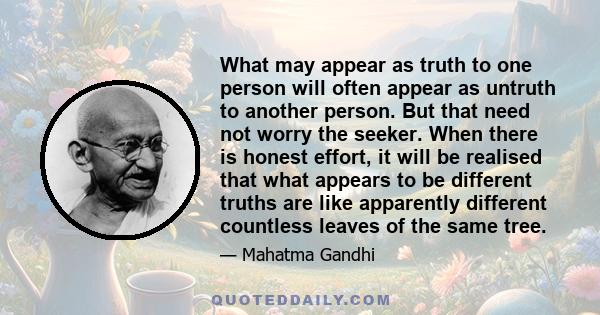 What may appear as truth to one person will often appear as untruth to another person. But that need not worry the seeker. When there is honest effort, it will be realised that what appears to be different truths are