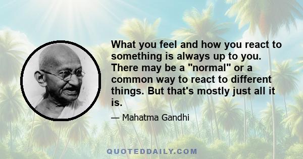 What you feel and how you react to something is always up to you. There may be a normal or a common way to react to different things. But that's mostly just all it is.