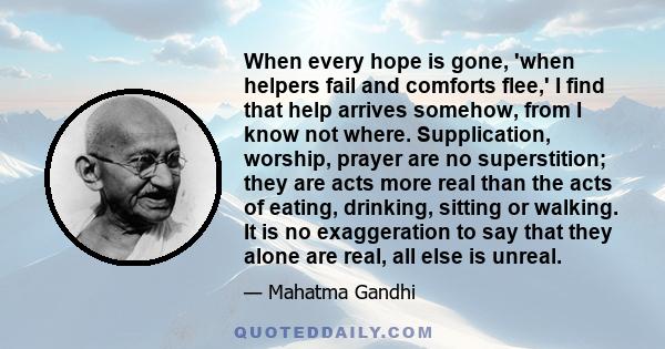 When every hope is gone, 'when helpers fail and comforts flee,' I find that help arrives somehow, from I know not where. Supplication, worship, prayer are no superstition; they are acts more real than the acts of