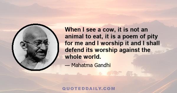 When I see a cow, it is not an animal to eat, it is a poem of pity for me and I worship it and I shall defend its worship against the whole world.