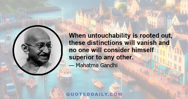 When untouchability is rooted out, these distinctions will vanish and no one will consider himself superior to any other.