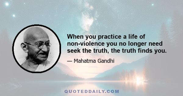 When you practice a life of non-violence you no longer need seek the truth, the truth finds you.