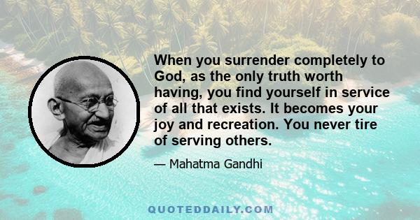 When you surrender completely to God, as the only truth worth having, you find yourself in service of all that exists. It becomes your joy and recreation. You never tire of serving others.