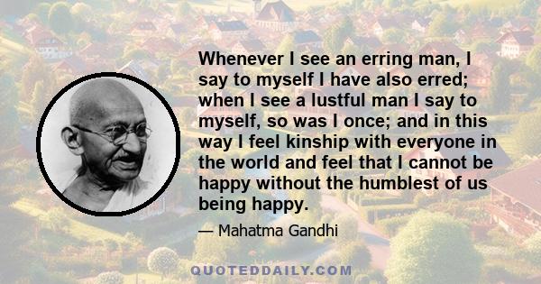 Whenever I see an erring man, I say to myself I have also erred; when I see a lustful man I say to myself, so was I once; and in this way I feel kinship with everyone in the world and feel that I cannot be happy without 