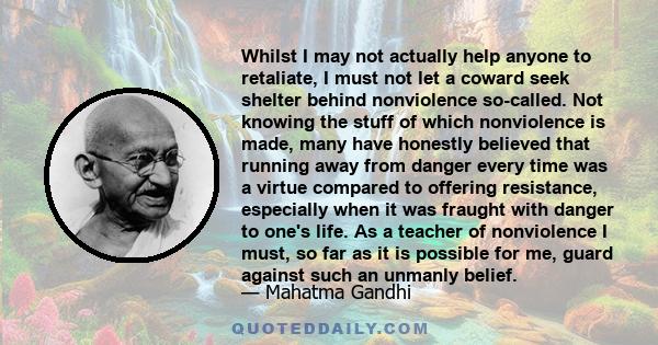 Whilst I may not actually help anyone to retaliate, I must not let a coward seek shelter behind nonviolence so-called. Not knowing the stuff of which nonviolence is made, many have honestly believed that running away