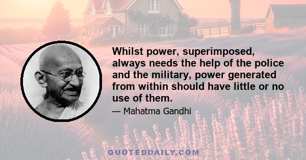 Whilst power, superimposed, always needs the help of the police and the military, power generated from within should have little or no use of them.