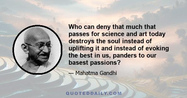 Who can deny that much that passes for science and art today destroys the soul instead of uplifting it and instead of evoking the best in us, panders to our basest passions?