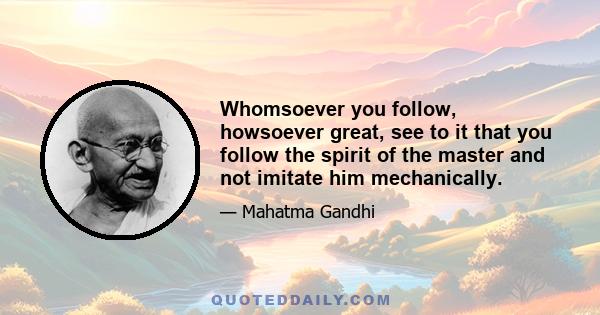 Whomsoever you follow, howsoever great, see to it that you follow the spirit of the master and not imitate him mechanically.