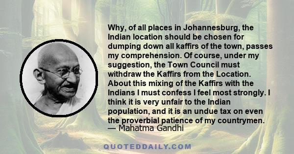 Why, of all places in Johannesburg, the Indian location should be chosen for dumping down all kaffirs of the town, passes my comprehension. Of course, under my suggestion, the Town Council must withdraw the Kaffirs from 