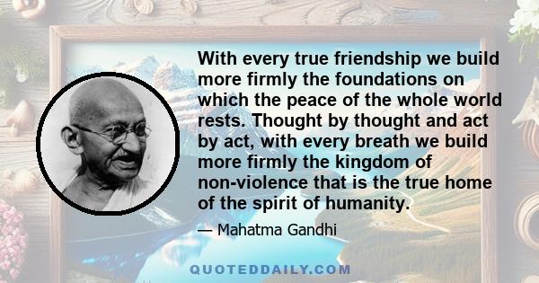 With every true friendship we build more firmly the foundations on which the peace of the whole world rests. Thought by thought and act by act, with every breath we build more firmly the kingdom of non-violence that is