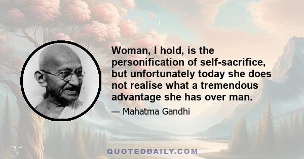 Woman, I hold, is the personification of self-sacrifice, but unfortunately today she does not realise what a tremendous advantage she has over man.