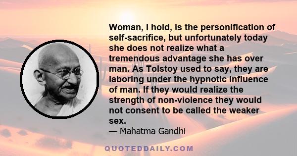 Woman, I hold, is the personification of self-sacrifice, but unfortunately today she does not realize what a tremendous advantage she has over man. As Tolstoy used to say, they are laboring under the hypnotic influence