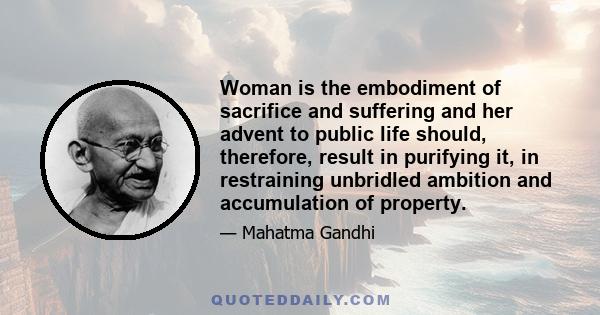 Woman is the embodiment of sacrifice and suffering and her advent to public life should, therefore, result in purifying it, in restraining unbridled ambition and accumulation of property.