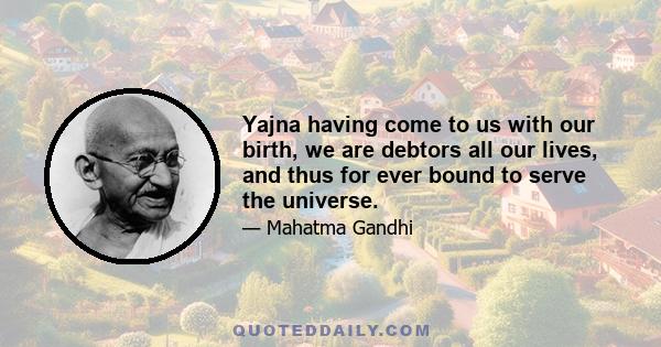 Yajna having come to us with our birth, we are debtors all our lives, and thus for ever bound to serve the universe.