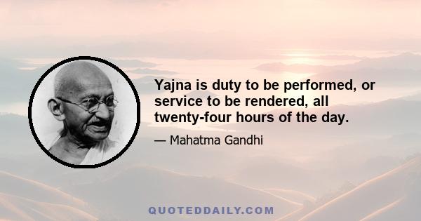 Yajna is duty to be performed, or service to be rendered, all twenty-four hours of the day.