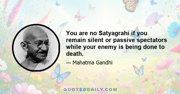 You are no Satyagrahi if you remain silent or passive spectators while your enemy is being done to death.