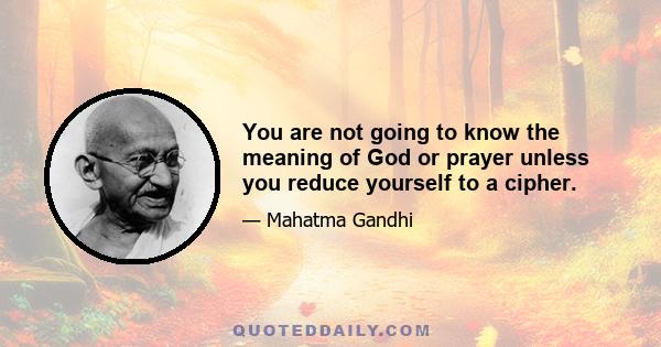 You are not going to know the meaning of God or prayer unless you reduce yourself to a cipher.