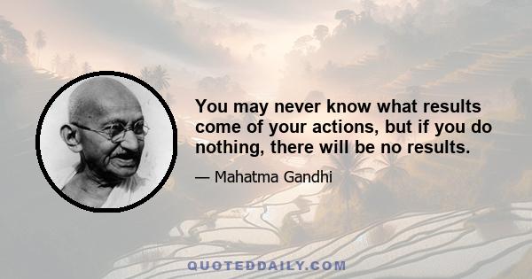 You may never know what results come of your actions, but if you do nothing, there will be no results.