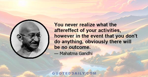 You never realize what the aftereffect of your activities, however in the event that you don't do anything, obviously there will be no outcome.