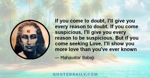 If you come to doubt, I'll give you every reason to doubt. If you come suspicious, I'll give you every reason to be suspicious. But if you come seeking Love, I'll show you more love than you've ever known