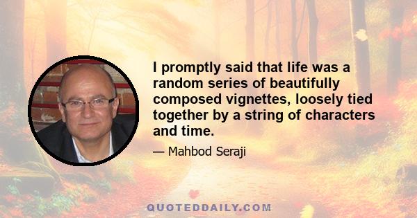 I promptly said that life was a random series of beautifully composed vignettes, loosely tied together by a string of characters and time.