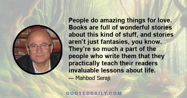 People do amazing things for love. Books are full of wonderful stories about this kind of stuff, and stories aren’t just fantasies, you know. They’re so much a part of the people who write them that they practically