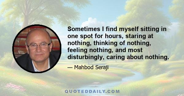 Sometimes I find myself sitting in one spot for hours, staring at nothing, thinking of nothing, feeling nothing, and most disturbingly, caring about nothing.