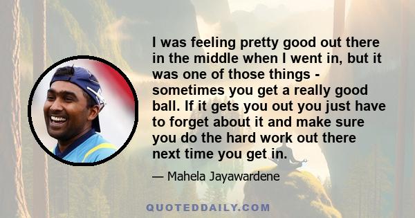 I was feeling pretty good out there in the middle when I went in, but it was one of those things - sometimes you get a really good ball. If it gets you out you just have to forget about it and make sure you do the hard