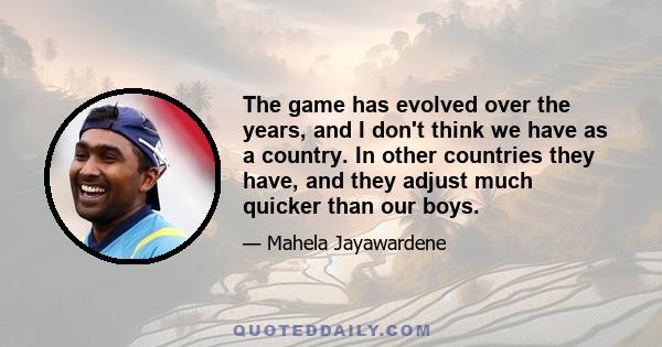 The game has evolved over the years, and I don't think we have as a country. In other countries they have, and they adjust much quicker than our boys.