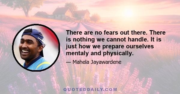 There are no fears out there. There is nothing we cannot handle. It is just how we prepare ourselves mentaly and physically.