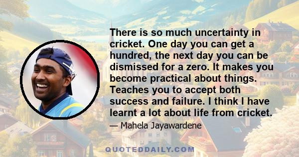 There is so much uncertainty in cricket. One day you can get a hundred, the next day you can be dismissed for a zero. It makes you become practical about things. Teaches you to accept both success and failure. I think I 