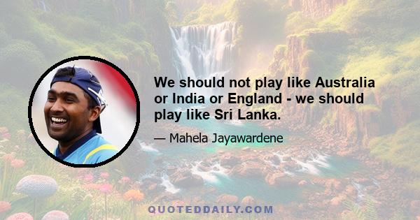 We should not play like Australia or India or England - we should play like Sri Lanka.