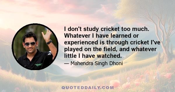 I don't study cricket too much. Whatever I have learned or experienced is through cricket I've played on the field, and whatever little I have watched.