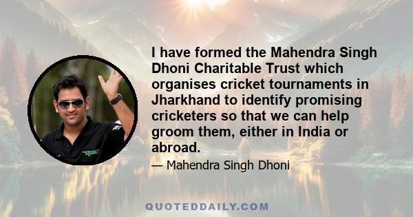 I have formed the Mahendra Singh Dhoni Charitable Trust which organises cricket tournaments in Jharkhand to identify promising cricketers so that we can help groom them, either in India or abroad.