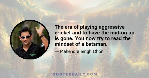 The era of playing aggressive cricket and to have the mid-on up is gone. You now try to read the mindset of a batsman.