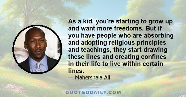 As a kid, you're starting to grow up and want more freedoms. But if you have people who are absorbing and adopting religious principles and teachings, they start drawing these lines and creating confines in their life